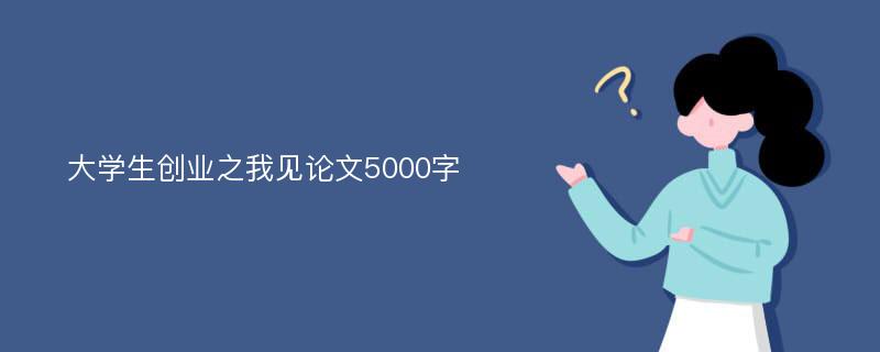 大学生创业之我见论文5000字