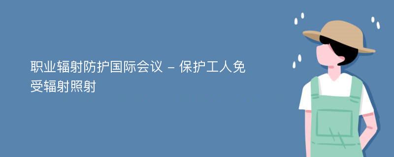 职业辐射防护国际会议 - 保护工人免受辐射照射