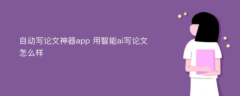 自动写论文神器app 用智能ai写论文怎么样