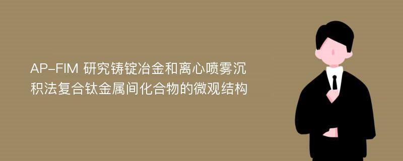 AP-FIM 研究铸锭冶金和离心喷雾沉积法复合钛金属间化合物的微观结构