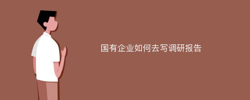 国有企业如何去写调研报告