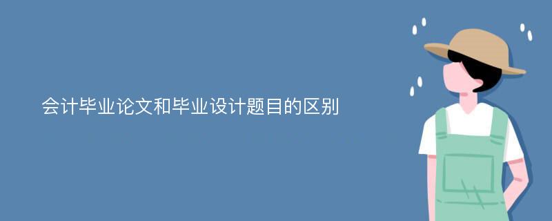 会计毕业论文和毕业设计题目的区别