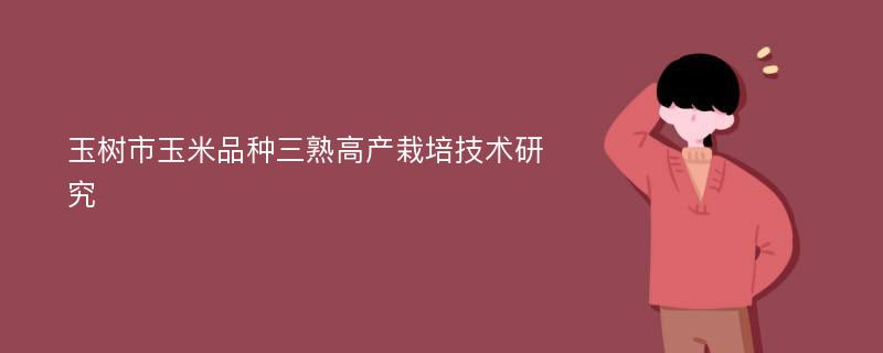 玉树市玉米品种三熟高产栽培技术研究